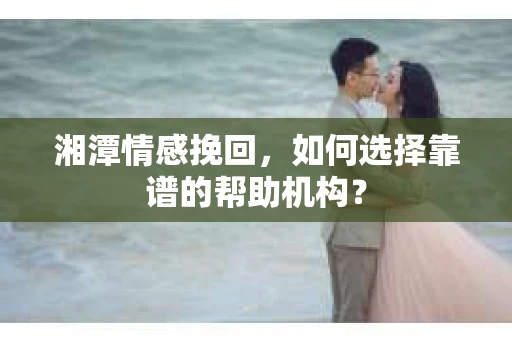 湘潭情感挽回，如何选择靠谱的帮助机构？