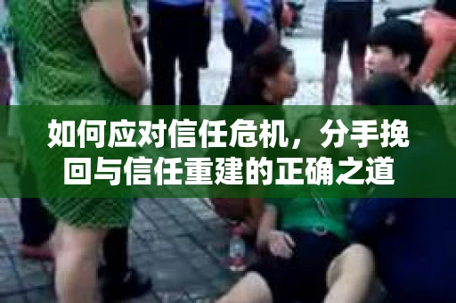 如何应对信任危机,分手挽回与信任重建的正确之道 如何应对信任危机,分手挽回与信任重建的正确之道