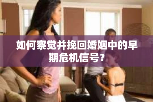 如何察觉并挽回婚姻中的早期危机信号？