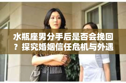水瓶座男分手后是否会挽回？探究婚姻信任危机与外遇嫌疑的应对策略