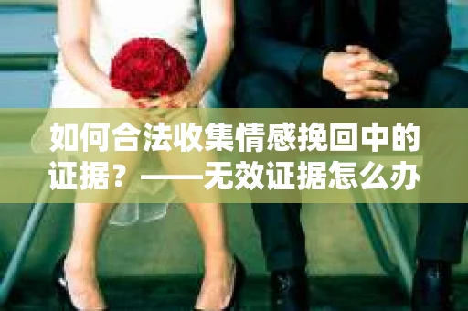 如何合法收集情感挽回中的证据？——无效证据怎么办？