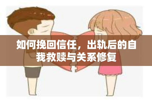 如何挽回信任，出轨后的自我救赎与关系修复