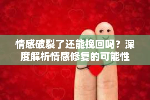 情感破裂了还能挽回吗？深度解析情感修复的可能性