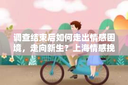 调查结束后如何走出情感困境，走向新生？上海情感挽回婚姻公司给出的专业建议