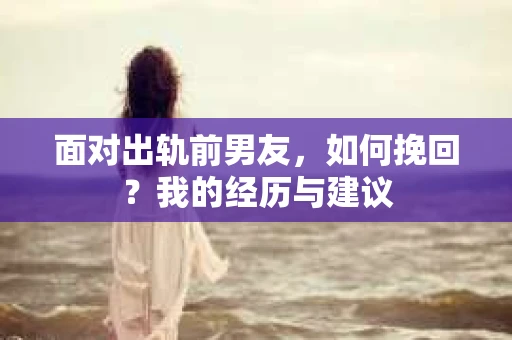 面对出轨前男友,如何挽回?我的经历与建议 面对出轨前男友,如何挽回?我的经历与建议