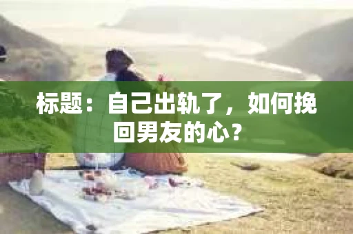 标题：自己出轨了，如何挽回男友的心？
