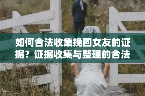 如何合法收集挽回女友的证据？证据收集与整理的合法策略怎么办？