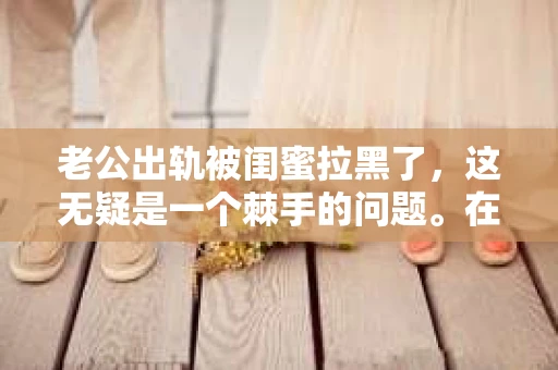 老公出轨被闺蜜拉黑了，这无疑是一个棘手的问题。在这个问题上，我想要和大家分享一下我的看法和经历，希望能给大家带来一些启示。