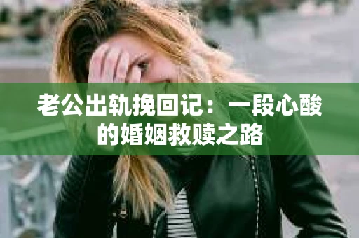 老公出轨挽回记：一段心酸的婚姻救赎之路