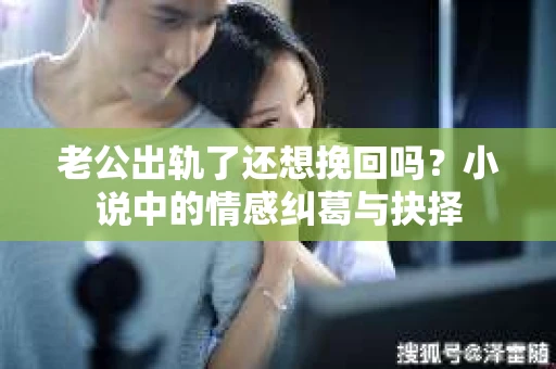老公出轨了还想挽回吗？小说中的情感纠葛与抉择