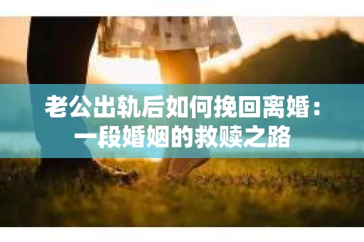 老公出轨后如何挽回离婚：一段婚姻的救赎之路