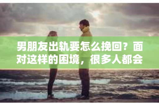男朋友出轨要怎么挽回？面对这样的困境，很多人都会感到无助和痛苦。但请相信，无论情况多么复杂，总有解决问题的方法。今天，就让我来和大家聊聊，当男朋友出轨时，我们应该如何挽回这段感情。