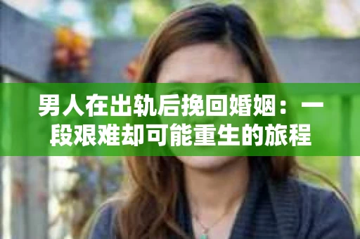 男人在出轨后挽回婚姻：一段艰难却可能重生的旅程