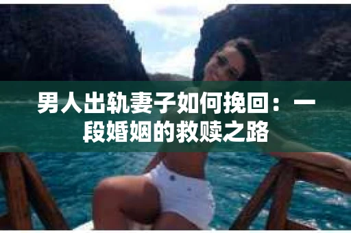 男人出轨妻子如何挽回：一段婚姻的救赎之路