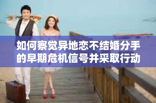 如何察觉异地恋不结婚分手的早期危机信号并采取行动？