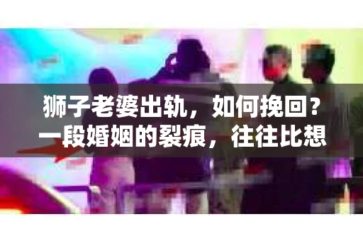 狮子老婆出轨，如何挽回？一段婚姻的裂痕，往往比想象中更难以修复。但面对这样的困境，我们仍可以尝试寻找解决问题的方法。以下，我将结合实际情况，分享一些关于如何挽回狮子老婆出轨的心得。
