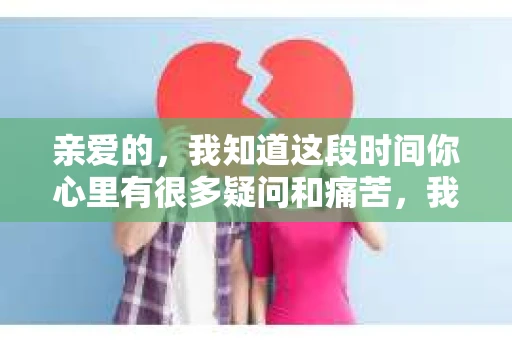 亲爱的，我知道这段时间你心里有很多疑问和痛苦，我也一样。我们在一起的时光，有欢笑也有泪水，那些美好的回忆，我永远都不会忘记。今天，我想通过这条短信，向你表达我的一些想法。
