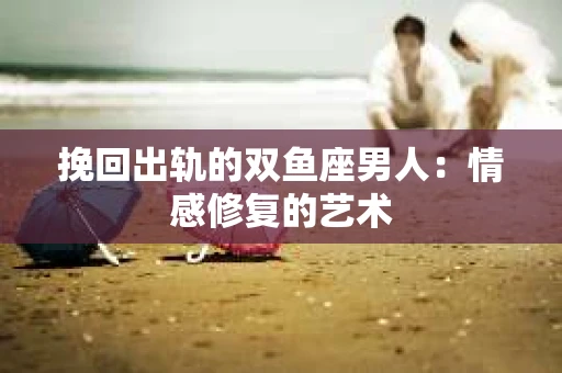 挽回出轨的双鱼座男人：情感修复的艺术