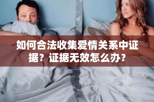 如何合法收集爱情关系中证据？证据无效怎么办？
