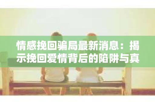情感挽回骗局最新消息：揭示挽回爱情背后的陷阱与真相