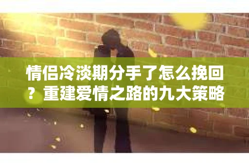 情侣冷淡期分手了怎么挽回？重建爱情之路的九大策略