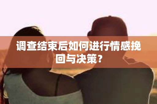 调查结束后如何进行情感挽回与决策？