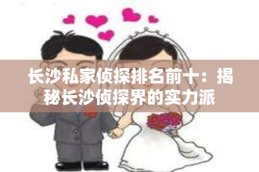 长沙私家侦探排名前十：揭秘长沙侦探界的实力派