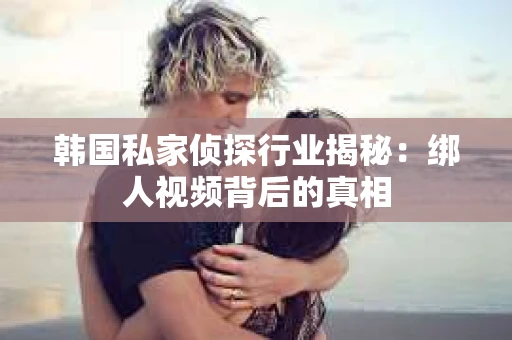韩国私家侦探行业揭秘：绑人视频背后的真相