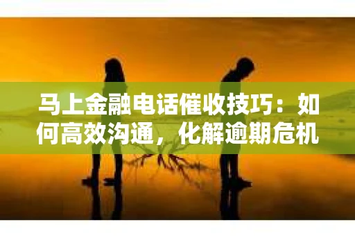 马上金融电话催收技巧：如何高效沟通，化解逾期危机