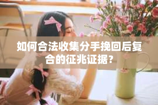 如何合法收集分手挽回后复合的征兆证据? 如何合法收集分手挽回后复合的征兆证据?