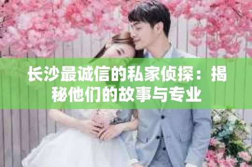 长沙最诚信的私家侦探：揭秘他们的故事与专业