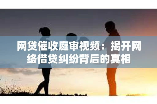 网贷催收庭审视频：揭开网络借贷纠纷背后的真相