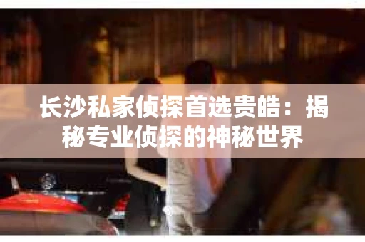 长沙私家侦探首选贵皓：揭秘专业侦探的神秘世界