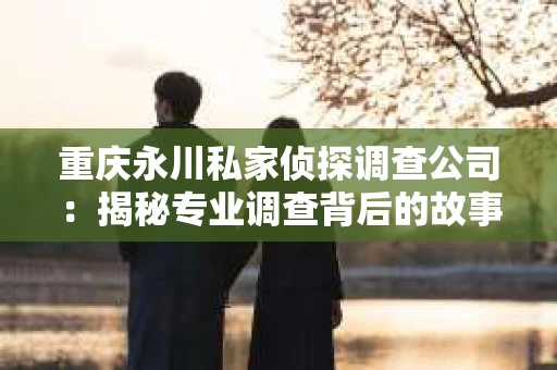 重庆永川私家侦探调查公司:揭秘专业调查背后的故事 重庆永川私家侦探调查公司:揭秘专业调查背后的故事