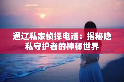 通辽私家侦探电话:揭秘隐私守护者的神秘世界 通辽私家侦探电话:揭秘隐私守护者的神秘世界