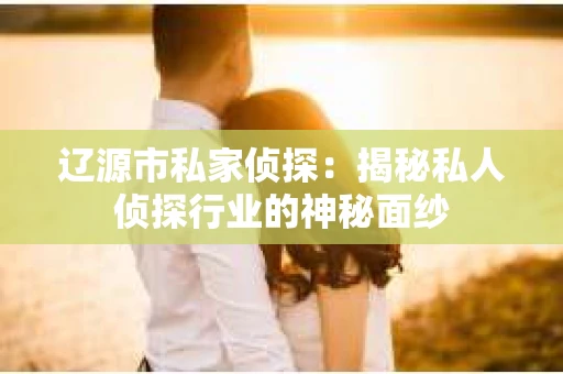 辽源市私家侦探：揭秘私人侦探行业的神秘面纱