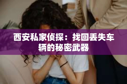 西安私家侦探：找回丢失车辆的秘密武器