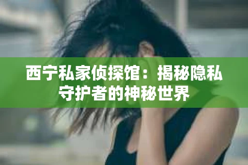 西宁私家侦探馆：揭秘隐私守护者的神秘世界