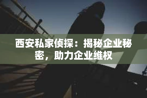 西安私家侦探：揭秘企业秘密，助力企业维权