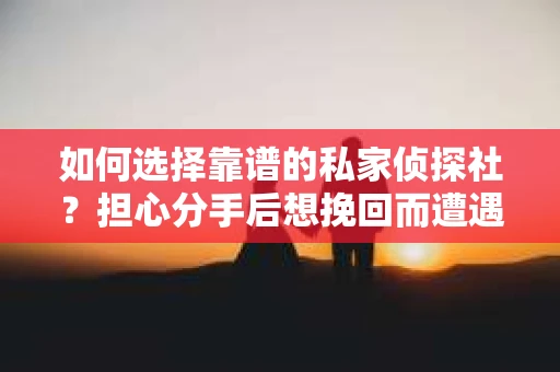 如何选择靠谱的私家侦探社？担心分手后想挽回而遭遇陷阱怎么办？