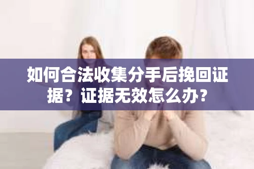 如何合法收集分手后挽回证据？证据无效怎么办？