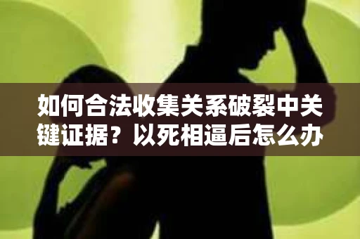 如何合法收集关系破裂中关键证据？以死相逼后怎么办？