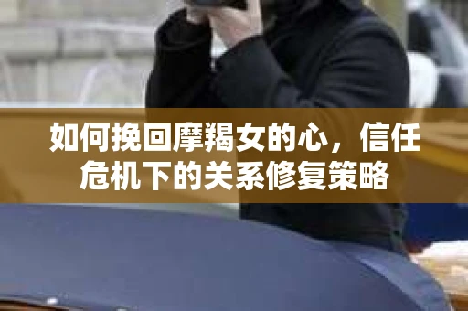 如何挽回摩羯女的心，信任危机下的关系修复策略