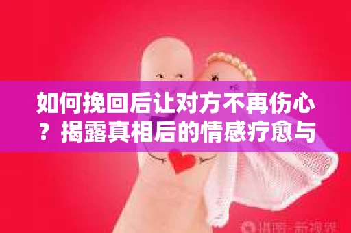 如何挽回后让对方不再伤心？揭露真相后的情感疗愈与前行计划