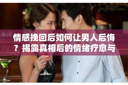 情感挽回后如何让男人后悔？揭露真相后的情绪疗愈与人生决策
