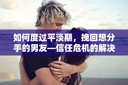 如何度过平淡期，挽回想分手的男友—信任危机的解决之道
