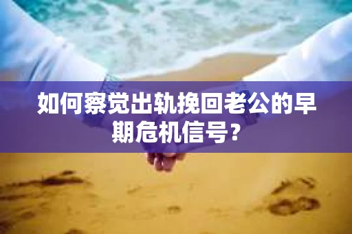 如何察觉出轨挽回老公的早期危机信号？