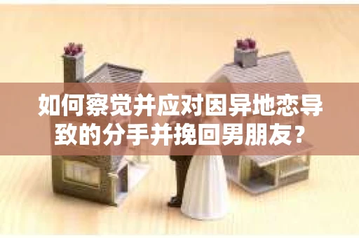 如何察觉并应对因异地恋导致的分手并挽回男朋友？