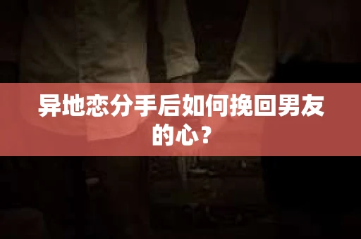 异地恋分手后如何挽回男友的心？