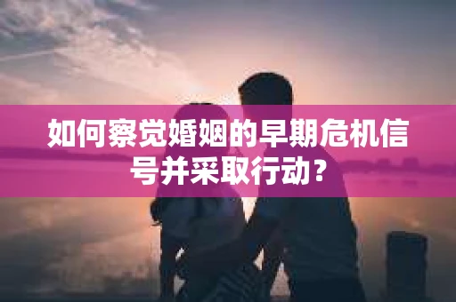 如何察觉婚姻的早期危机信号并采取行动？